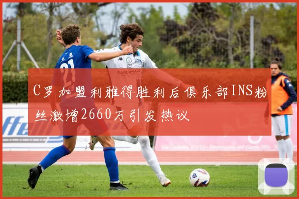 C罗加盟利雅得胜利后俱乐部INS粉丝激增2660万引发热议
