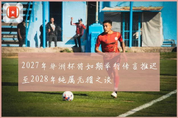 2027年非洲杯将如期举行传言推迟至2028年纯属无稽之谈