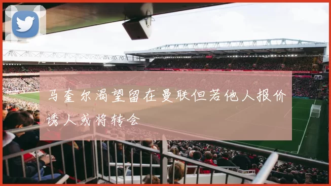 马奎尔渴望留在曼联但若他人报价诱人或将转会