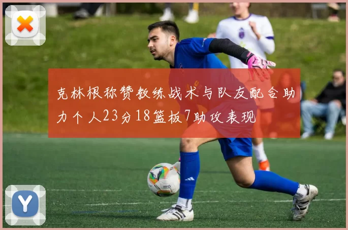 克林根称赞教练战术与队友配合助力个人23分18篮板7助攻表现