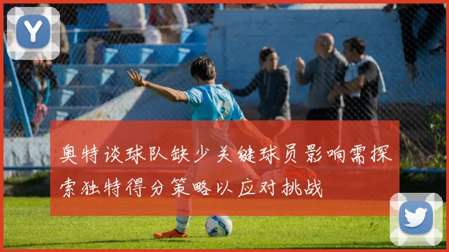 奥特谈球队缺少关键球员影响需探索独特得分策略以应对挑战