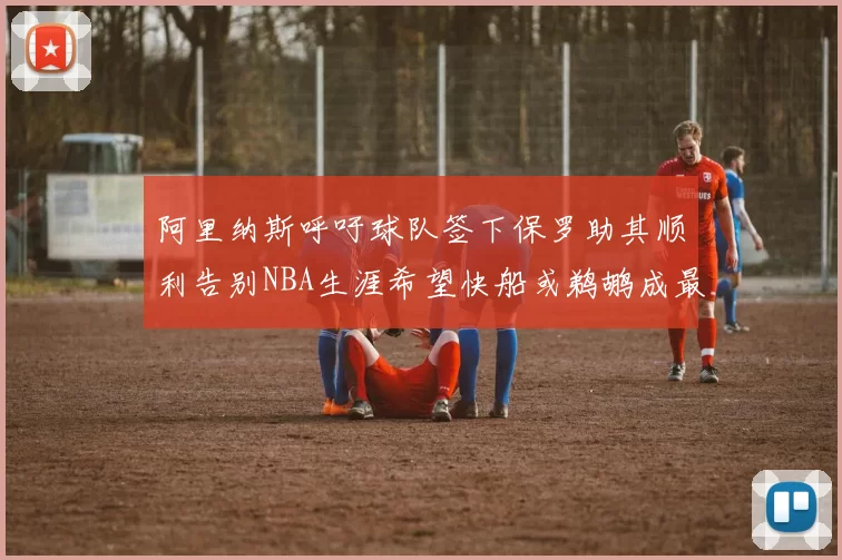 阿里纳斯呼吁球队签下保罗助其顺利告别NBA生涯希望快船或鹈鹕成最佳选择