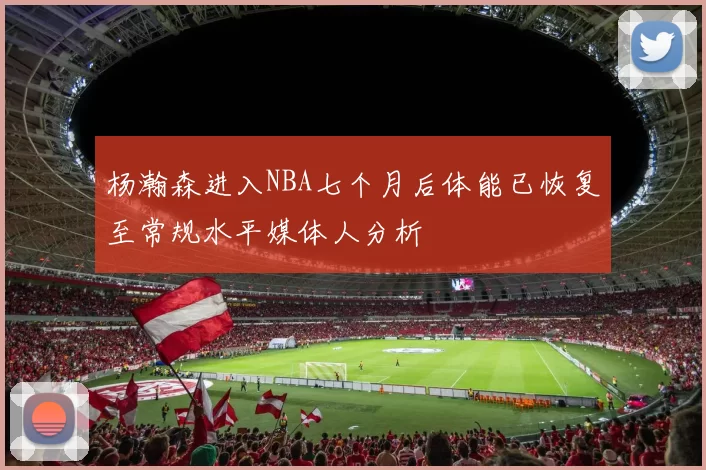 杨瀚森进入NBA七个月后体能已恢复至常规水平媒体人分析