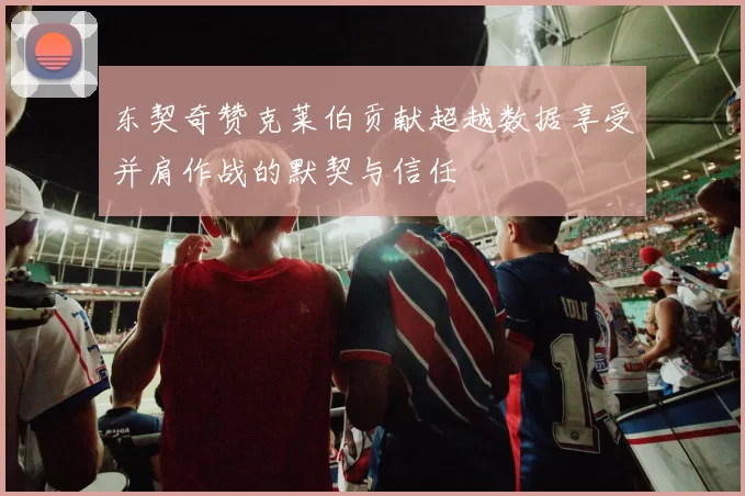 东契奇赞克莱伯贡献超越数据享受并肩作战的默契与信任