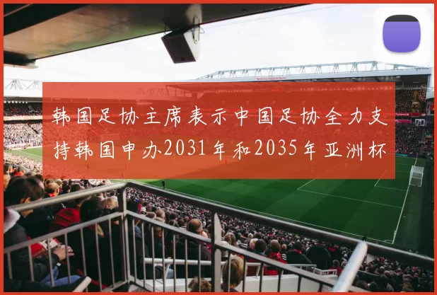 韩国足协主席表示中国足协全力支持韩国申办2031年和2035年亚洲杯赛事