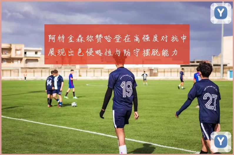 阿特金森称赞哈登在高强度对抗中展现出色侵略性与防守摆脱能力
