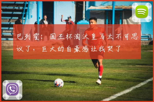 巴列霍：国王杯淘汰皇马太不可思议了，巨大的自豪感让我哭了
