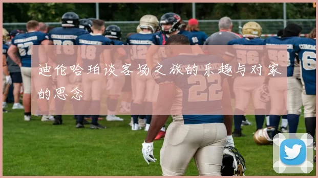 迪伦哈珀谈客场之旅的乐趣与对家的思念