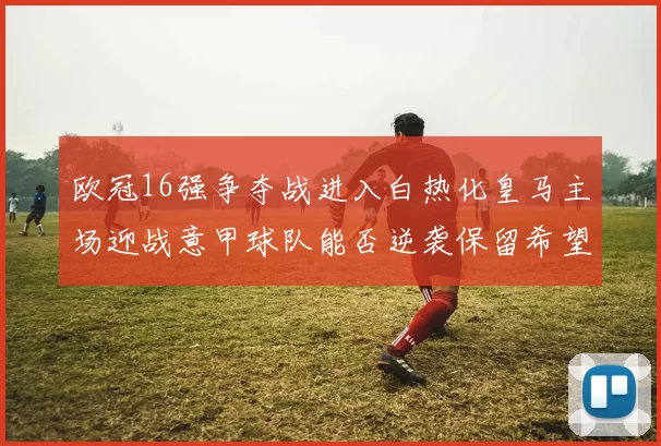 欧冠16强争夺战进入白热化皇马主场迎战意甲球队能否逆袭保留希望