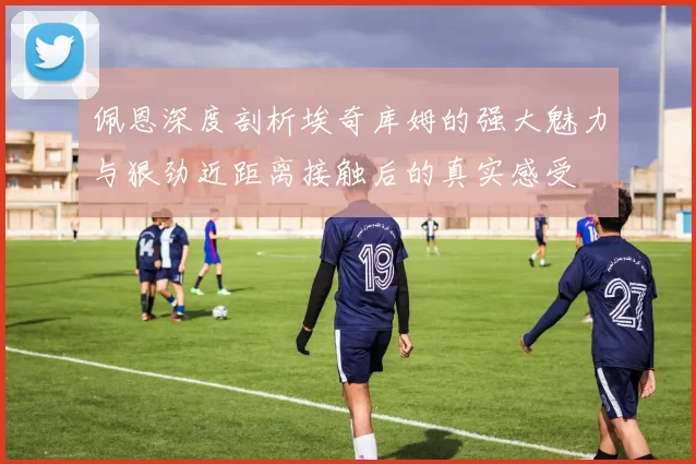 佩恩深度剖析埃奇库姆的强大魅力与狠劲近距离接触后的真实感受
