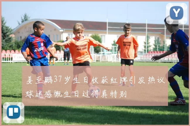 姜至鹏37岁生日收获红牌引发热议球迷感慨生日过得真特别