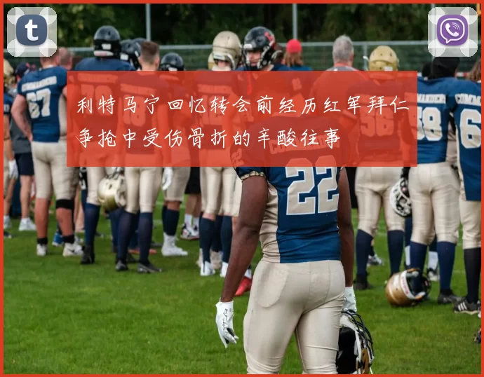 利特马宁回忆转会前经历红军拜仁争抢中受伤骨折的辛酸往事