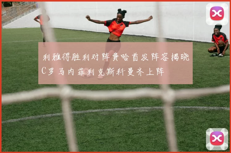 利雅得胜利对阵费哈首发阵容揭晓C罗马内菲利克斯科曼齐上阵